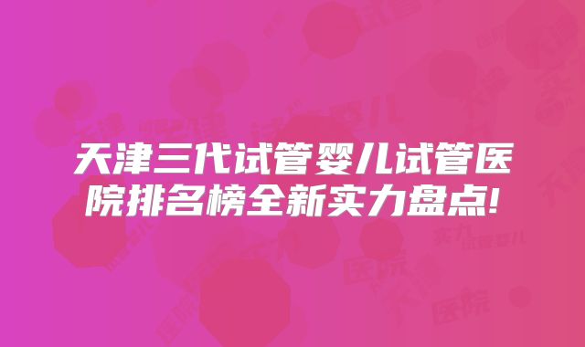 天津三代试管婴儿试管医院排名榜全新实力盘点!
