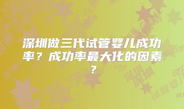 深圳做三代试管婴儿成功率？成功率最大化的因素？