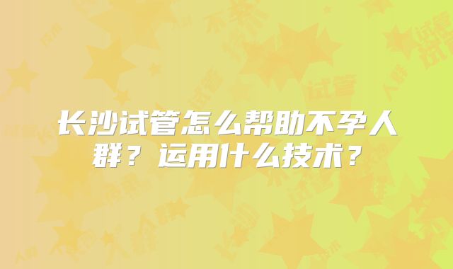 长沙试管怎么帮助不孕人群?运用什么技术?