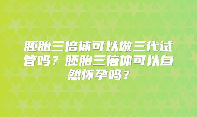 胚胎三倍体可以做三代试管吗?胚胎三倍体可以自然怀孕吗?