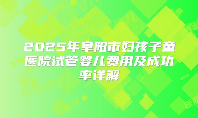 2025年阜阳市妇孩子童医院试管婴儿费用及成功率详解