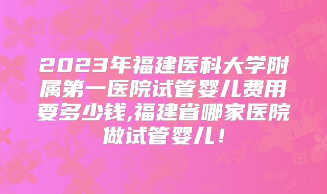 2023年福建医科大学附属第一医院试管婴儿费用要多少钱,福建省哪家医院做试管婴儿！