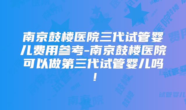 南京鼓楼医院三代试管婴儿费用参考-南京鼓楼医院可以做第三代试管婴儿吗！
