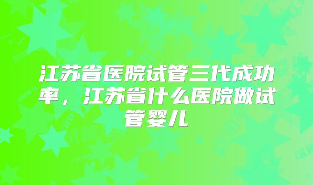 江苏省医院试管三代成功率,江苏省什么医院做试管婴儿