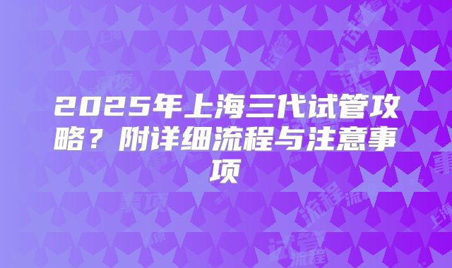 2025年上海三代试管攻略?附详细流程与注意事项