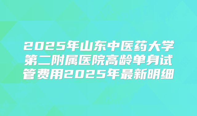 2025年山东中医药大学第二附属医院高龄单身试管费用2025年最新明细