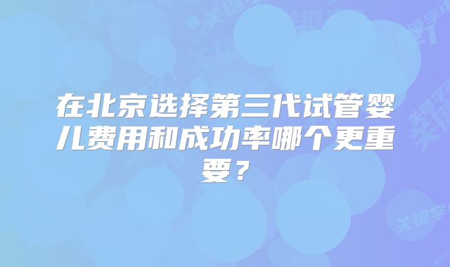 在北京选择第三代试管婴儿费用和成功率哪个更重要?