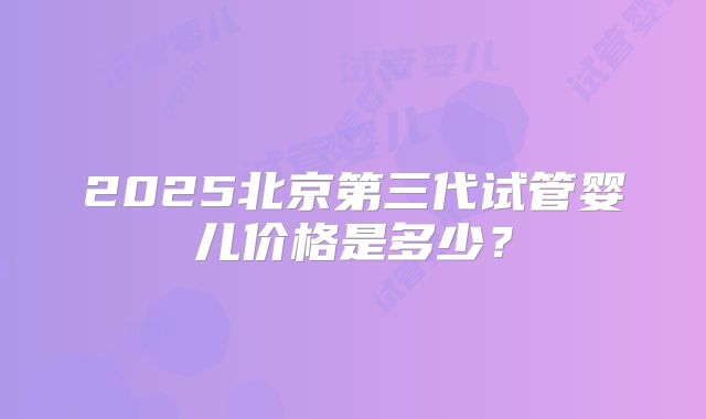2025北京第三代试管婴儿价格是多少？