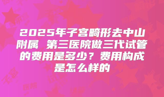 2025年子宫畸形去中山附属 第三医院做三代试管的费用是多少?费用构成是怎么样的