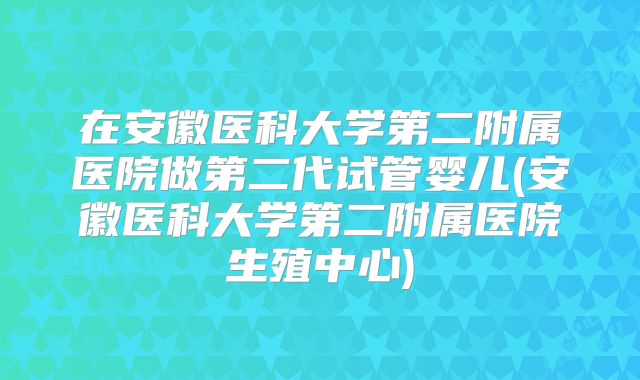 在安徽医科大学第二附属医院做第二代试管婴儿(安徽医科大学第二附属医院生殖中心)