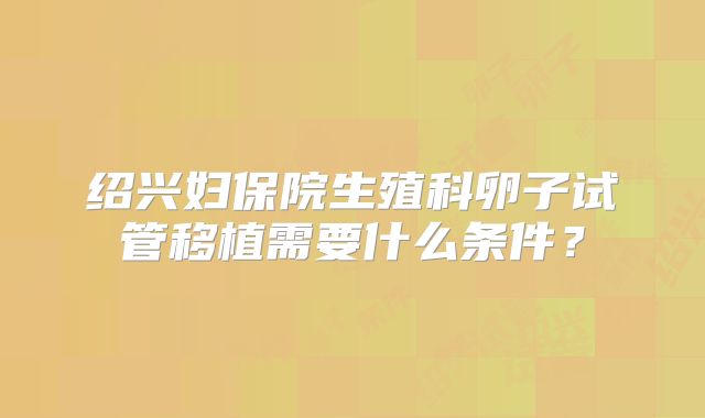 绍兴妇保院生殖科卵子试管移植需要什么条件?