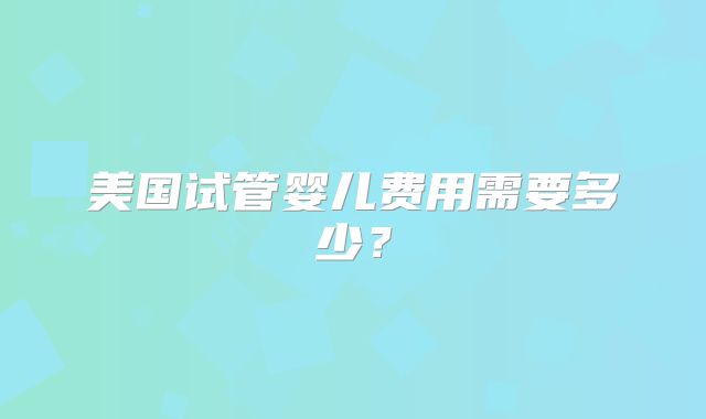 美国试管婴儿费用需要多少？