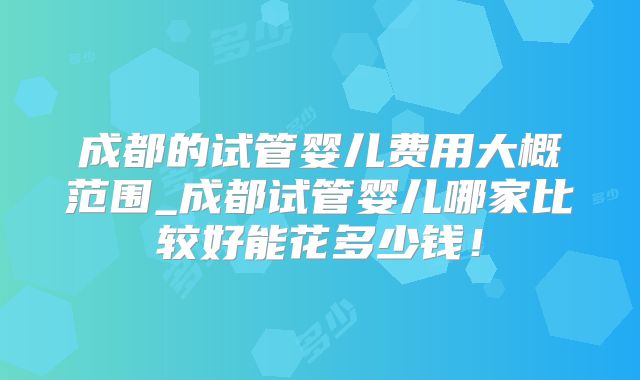 成都的试管婴儿费用大概范围_成都试管婴儿哪家比较好能花多少钱！