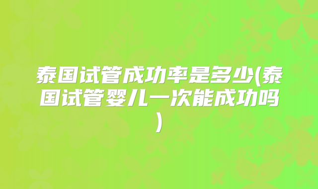泰国试管成功率是多少(泰国试管婴儿一次能成功吗)
