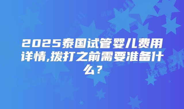 2025泰国试管婴儿费用详情,拨打之前需要准备什么？