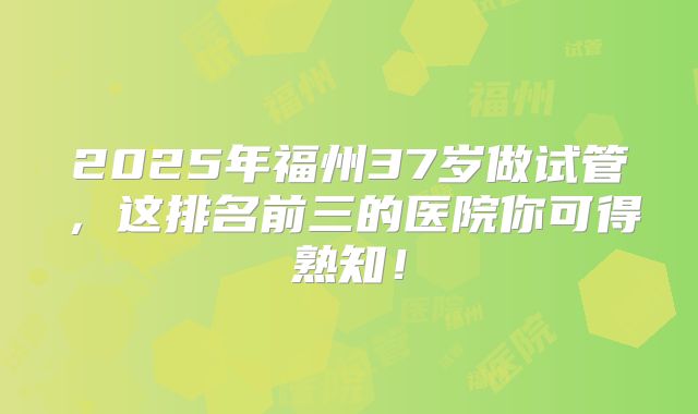 2025年福州37岁做试管，这排名前三的医院你可得熟知！