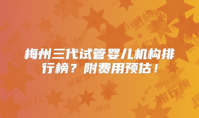 梅州三代试管婴儿机构排行榜？附费用预估！