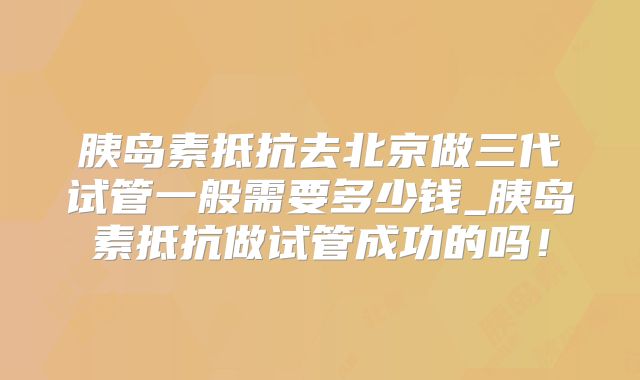 胰岛素抵抗去北京做三代试管一般需要多少钱_胰岛素抵抗做试管成功的吗！