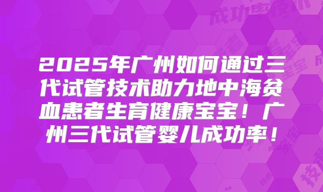 2025年广州如何通过三代试管技术助力地中海贫血患者生育健康宝宝！广州三代试管婴儿成功率！