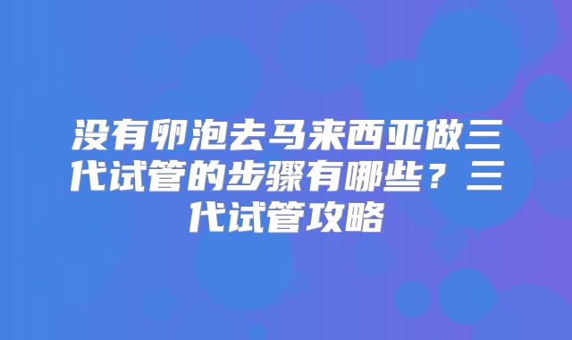 没有卵泡去马来西亚做三代试管的步骤有哪些?三代试管攻略