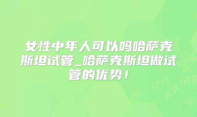 女性中年人可以吗哈萨克斯坦试管_哈萨克斯坦做试管的优势!
