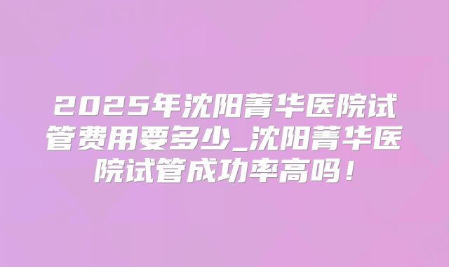 2025年沈阳菁华医院试管费用要多少_沈阳菁华医院试管成功率高吗!
