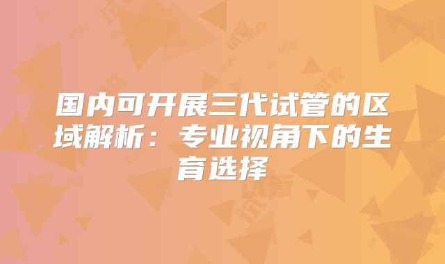 国内可开展三代试管的区域解析:专业视角下的生育选择