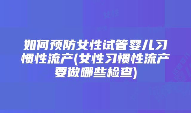 如何预防女性试管婴儿习惯性流产(女性习惯性流产要做哪些检查)