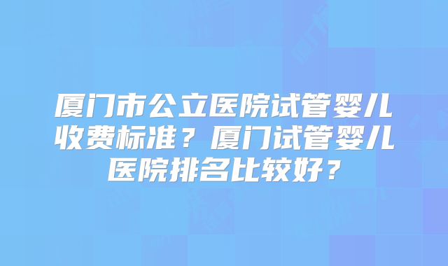 厦门市公立医院试管婴儿收费标准？厦门试管婴儿医院排名比较好？