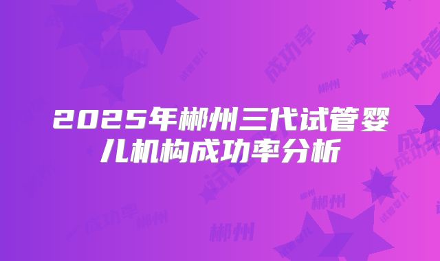 2025年郴州三代试管婴儿机构成功率分析