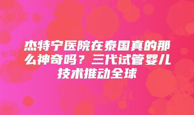 杰特宁医院在泰国真的那么神奇吗？三代试管婴儿技术推动全球
