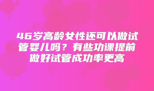 46岁高龄女性还可以做试管婴儿吗？有些功课提前做好试管成功率更高