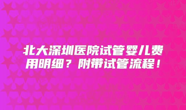 北大深圳医院试管婴儿费用明细?附带试管流程!