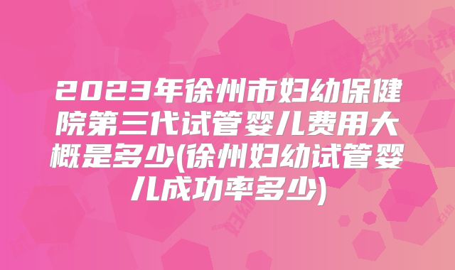 2023年徐州市妇幼保健院第三代试管婴儿费用大概是多少(徐州妇幼试管婴儿成功率多少)