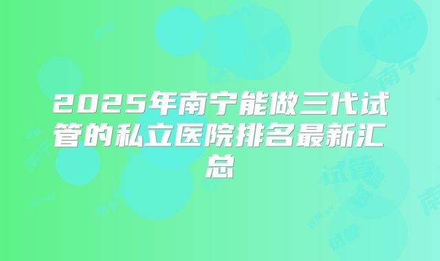 2025年南宁能做三代试管的私立医院排名最新汇总