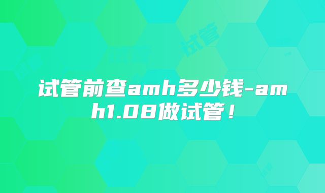 试管前查amh多少钱-amh1.08做试管!