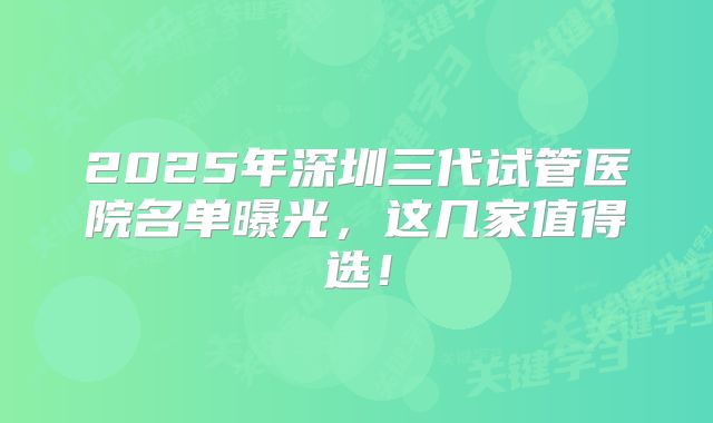 2025年深圳三代试管医院名单曝光，这几家值得选！
