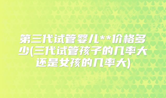 第三代试管婴儿**价格多少(三代试管孩子的几率大还是女孩的几率大)