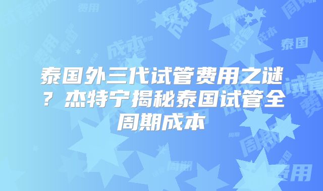 泰国外三代试管费用之谜？杰特宁揭秘泰国试管全周期成本