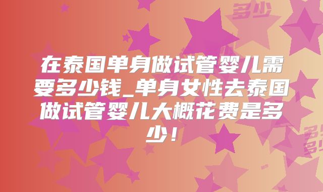 在泰国单身做试管婴儿需要多少钱_单身女性去泰国做试管婴儿大概花费是多少!