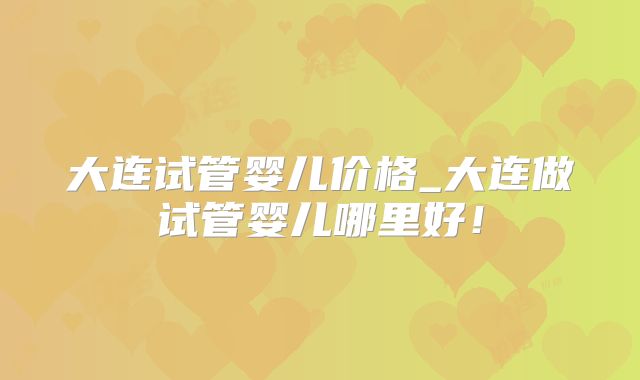 大连试管婴儿价格_大连做试管婴儿哪里好!