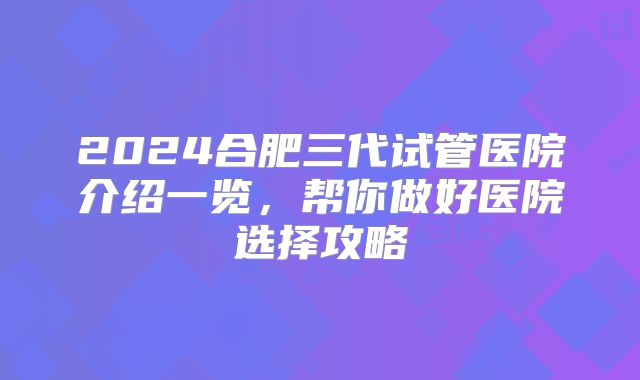 2024合肥三代试管医院介绍一览，帮你做好医院选择攻略