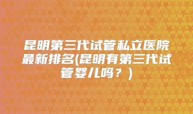 昆明第三代试管私立医院最新排名(昆明有第三代试管婴儿吗？)