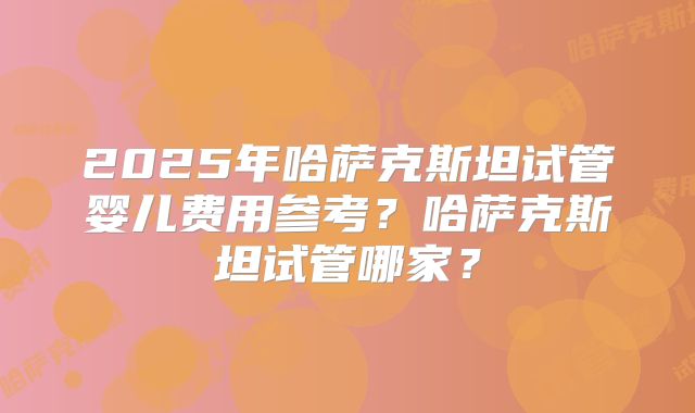 2025年哈萨克斯坦试管婴儿费用参考？哈萨克斯坦试管哪家？