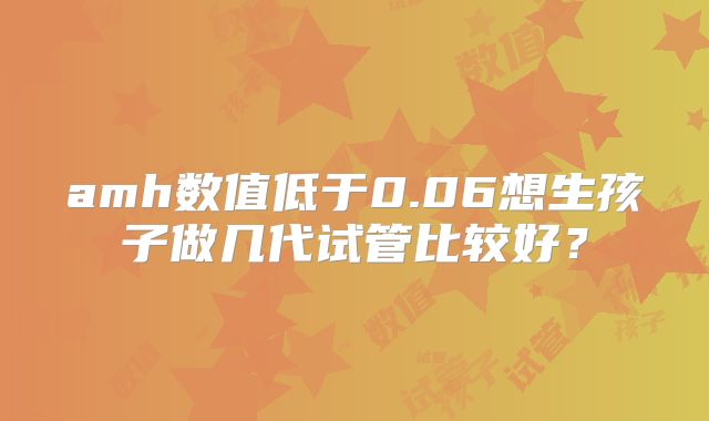 amh数值低于0.06想生孩子做几代试管比较好?