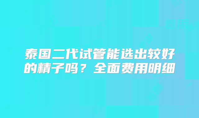 泰国二代试管能选出较好的精子吗?全面费用明细
