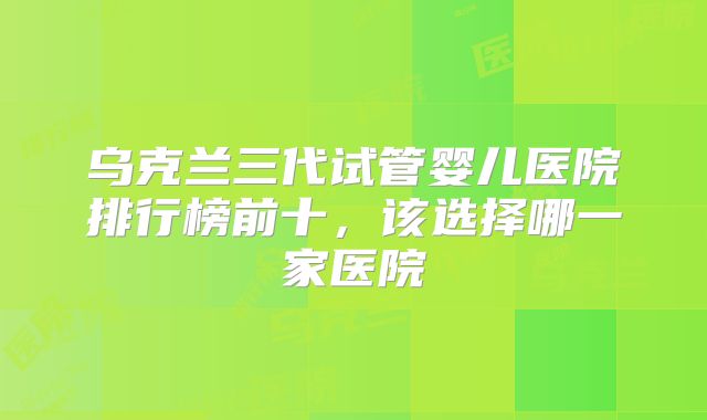 乌克兰三代试管婴儿医院排行榜前十，该选择哪一家医院