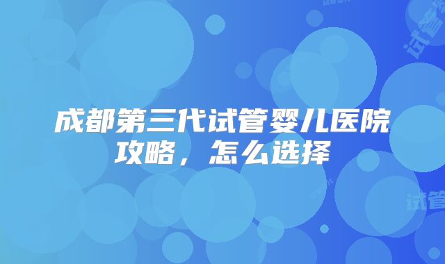 成都第三代试管婴儿医院攻略,怎么选择