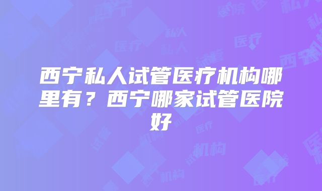 西宁私人试管医疗机构哪里有？西宁哪家试管医院好