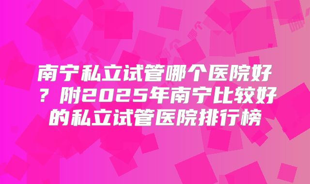南宁私立试管哪个医院好？附2025年南宁比较好的私立试管医院排行榜